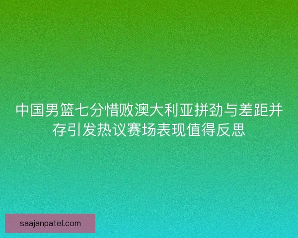 中国男篮七分惜败澳大利亚拼劲与差距并存引发热议赛场表现值得反思