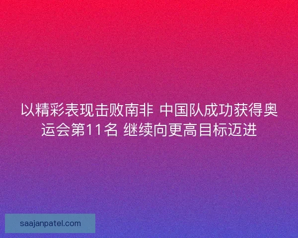 以精彩表现击败南非 中国队成功获得奥运会第11名 继续向更高目标迈进