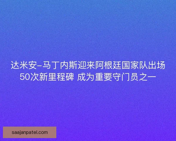 达米安-马丁内斯迎来阿根廷国家队出场50次新里程碑 成为重要守门员之一