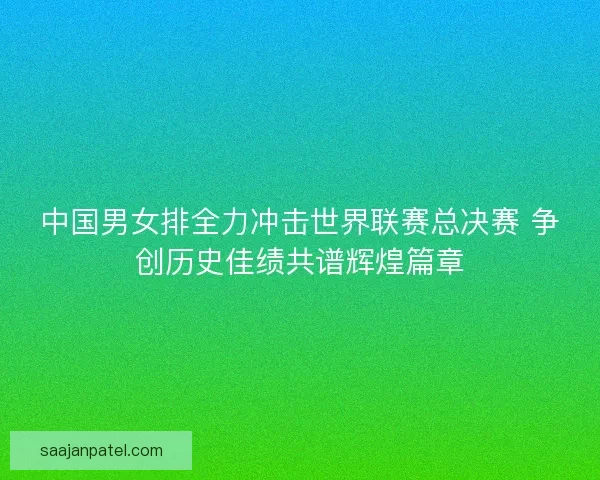 中国男女排全力冲击世界联赛总决赛 争创历史佳绩共谱辉煌篇章