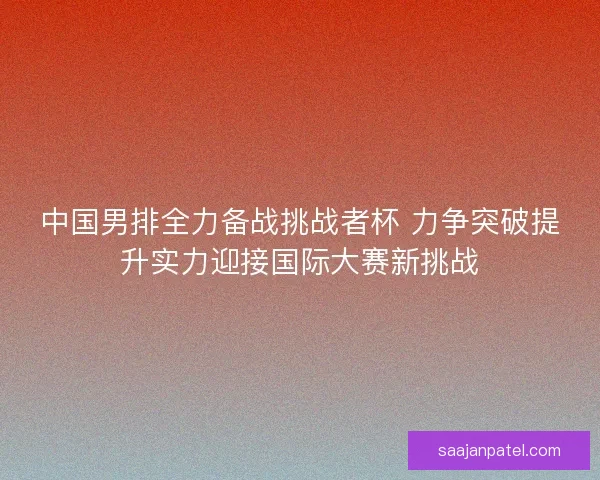 中国男排全力备战挑战者杯 力争突破提升实力迎接国际大赛新挑战