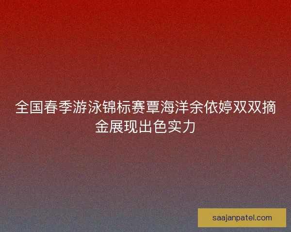 全国春季游泳锦标赛覃海洋余依婷双双摘金展现出色实力