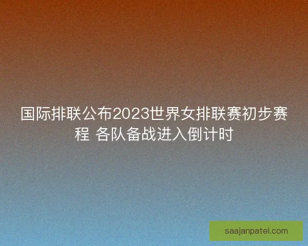 国际排联公布2023世界女排联赛初步赛程 各队备战进入倒计时