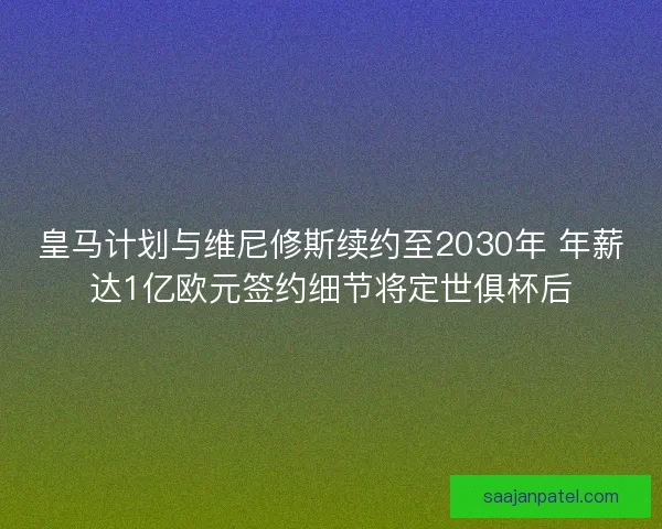 皇马计划与维尼修斯续约至2030年 年薪达1亿欧元签约细节将定世俱杯后